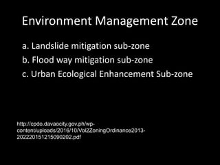 Environment Management Zone
a. Landslide mitigation sub-zone
b. Flood way mitigation sub-zone
c. Urban Ecological Enhancement Sub-zone
http://cpdo.davaocity.gov.ph/wp-
content/uploads/2016/10/Vol2ZoningOrdinance2013-
202220151215090202.pdf
 