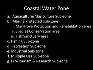 Coastal Water Zone
a. Aquaculture/Mariculture Sub-zone
b. Marine Protected Sub-zone
i. Mangrove Protection and Rehabilitation area
ii. Species Conservation area
iii. Fish Sanctuary area
c. Fishing Sub-zone
d. Recreation Sub-zone
e. Industrial Sub-zone
f. Multiple Use Sub-zone
g. Eco-Tourism & Research Sub-zone
 