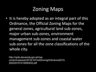 Zoning Maps
• It is hereby adopted as an integral part of this
Ordinance, the Official Zoning Maps for the
general zones, agricultural land sub-zones,
major urban sub-zones, environment
management sub-zones and coastal water
sub-zones for all the zone classifications of the
whole city.
http://cpdo.davaocity.gov.ph/wp-
content/uploads/2016/10/Vol2ZoningOrdinance2013-
202220151215090202.pdf
 