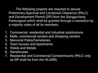 The following projects are required to secure
Preliminary Approval and Locational Clearance (PALC)
and Development Permit (DP) from the Sangguniang
Panlungsod which shall be granted through a resolution by
a majority votes of all its members.
1. Commercial, residential and industrial subdivisions
2. Malls, commercial centers and shopping centers
3. Memorial Parks/Cemeteries
4. Town houses and Apartments
5. Hotels and Motels
6. Warehouses
7. Residential and Commercial Condominiums (PALC only
as DP shall be from the HLURB)
 