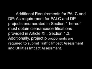 Additional Requirements for PALC and
DP: As requirement for PALC and DP
projects enumerated in Section 1 hereof
must obtain clearance/certifications
provided in Article XII, Section 1.3.
Additionally, project p proponents are
required to submit Traffic Impact Assessment
and Utilities Impact Assessment.
 