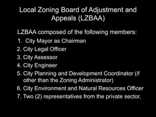 Local Zoning Board of Adjustment and
Appeals (LZBAA)
LZBAA composed of the following members:
1. City Mayor as Chairman
2. City Legal Officer
3. City Assessor
4. City Engineer
5. City Planning and Development Coordinator (if
other than the Zoning Administrator)
6. City Environment and Natural Resources Officer
7. Two (2) representatives from the private sector,
 