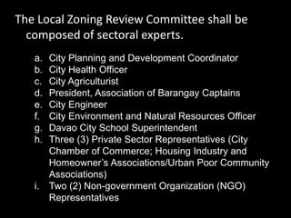 The Local Zoning Review Committee shall be
composed of sectoral experts.
a. City Planning and Development Coordinator
b. City Health Officer
c. City Agriculturist
d. President, Association of Barangay Captains
e. City Engineer
f. City Environment and Natural Resources Officer
g. Davao City School Superintendent
h. Three (3) Private Sector Representatives (City
Chamber of Commerce; Housing Industry and
Homeowner’s Associations/Urban Poor Community
Associations)
i. Two (2) Non-government Organization (NGO)
Representatives
 