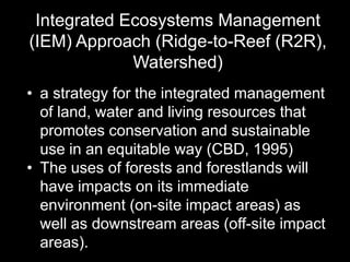 Integrated Ecosystems Management
(IEM) Approach (Ridge-to-Reef (R2R),
Watershed)
• a strategy for the integrated management
of land, water and living resources that
promotes conservation and sustainable
use in an equitable way (CBD, 1995)
• The uses of forests and forestlands will
have impacts on its immediate
environment (on-site impact areas) as
well as downstream areas (off-site impact
areas).
 