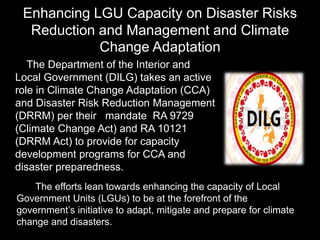 Enhancing LGU Capacity on Disaster Risks
Reduction and Management and Climate
Change Adaptation
The Department of the Interior and
Local Government (DILG) takes an active
role in Climate Change Adaptation (CCA)
and Disaster Risk Reduction Management
(DRRM) per their mandate RA 9729
(Climate Change Act) and RA 10121
(DRRM Act) to provide for capacity
development programs for CCA and
disaster preparedness.
The efforts lean towards enhancing the capacity of Local
Government Units (LGUs) to be at the forefront of the
government’s initiative to adapt, mitigate and prepare for climate
change and disasters.
 