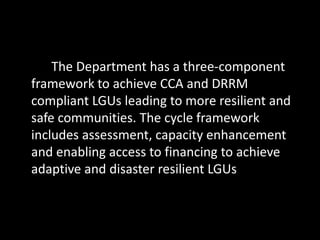 The Department has a three-component
framework to achieve CCA and DRRM
compliant LGUs leading to more resilient and
safe communities. The cycle framework
includes assessment, capacity enhancement
and enabling access to financing to achieve
adaptive and disaster resilient LGUs
 