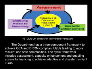 The Department has a three-component framework to
achieve CCA and DRRM compliant LGUs leading to more
resilient and safe communities. The cycle framework
includes assessment, capacity enhancement and enabling
access to financing to achieve adaptive and disaster resilient
LGUs.
The DILG CM and DRRM Intervention Framework
 