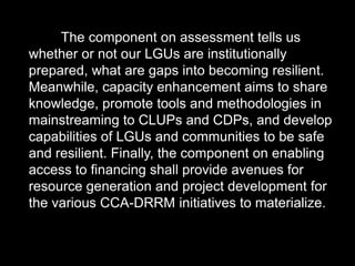 The component on assessment tells us
whether or not our LGUs are institutionally
prepared, what are gaps into becoming resilient.
Meanwhile, capacity enhancement aims to share
knowledge, promote tools and methodologies in
mainstreaming to CLUPs and CDPs, and develop
capabilities of LGUs and communities to be safe
and resilient. Finally, the component on enabling
access to financing shall provide avenues for
resource generation and project development for
the various CCA-DRRM initiatives to materialize.
 