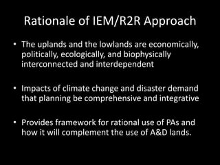Rationale of IEM/R2R Approach
• The uplands and the lowlands are economically,
politically, ecologically, and biophysically
interconnected and interdependent
• Impacts of climate change and disaster demand
that planning be comprehensive and integrative
• Provides framework for rational use of PAs and
how it will complement the use of A&D lands.
 