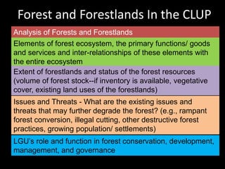 Forest and Forestlands In the CLUP
Analysis of Forests and Forestlands
Elements of forest ecosystem, the primary functions/ goods
and services and inter-relationships of these elements with
the entire ecosystem
Extent of forestlands and status of the forest resources
(volume of forest stock--if inventory is available, vegetative
cover, existing land uses of the forestlands)
Issues and Threats - What are the existing issues and
threats that may further degrade the forest? (e.g., rampant
forest conversion, illegal cutting, other destructive forest
practices, growing population/ settlements)
LGU’s role and function in forest conservation, development,
management, and governance
 