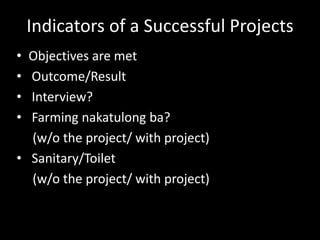 Indicators of a Successful Projects
• Objectives are met
• Outcome/Result
• Interview?
• Farming nakatulong ba?
(w/o the project/ with project)
• Sanitary/Toilet
(w/o the project/ with project)
 