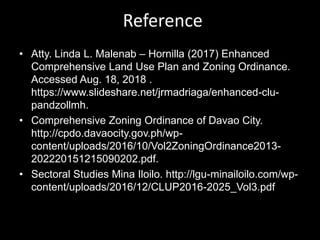 Reference
• Atty. Linda L. Malenab – Hornilla (2017) Enhanced
Comprehensive Land Use Plan and Zoning Ordinance.
Accessed Aug. 18, 2018 .
https://www.slideshare.net/jrmadriaga/enhanced-clu-
pandzollmh.
• Comprehensive Zoning Ordinance of Davao City.
http://cpdo.davaocity.gov.ph/wp-
content/uploads/2016/10/Vol2ZoningOrdinance2013-
202220151215090202.pdf.
• Sectoral Studies Mina Iloilo. http://lgu-minailoilo.com/wp-
content/uploads/2016/12/CLUP2016-2025_Vol3.pdf
 