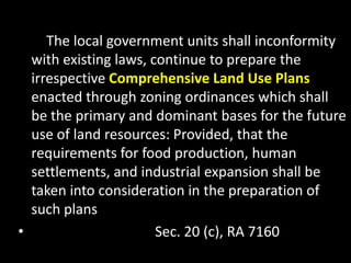 The local government units shall inconformity
with existing laws, continue to prepare the
irrespective Comprehensive Land Use Plans
enacted through zoning ordinances which shall
be the primary and dominant bases for the future
use of land resources: Provided, that the
requirements for food production, human
settlements, and industrial expansion shall be
taken into consideration in the preparation of
such plans
• Sec. 20 (c), RA 7160
 