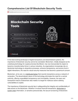 1/12
Comprehensive List Of Blockchain Security Tools
solulab.com/blockchain-security-tools
In the fast-evolving landscape of digital transactions and decentralized systems, the
importance of blockchain security cannot be overstated. Blockchain, initially designed as the
underlying technology for cryptocurrencies like Bitcoin, has now transcended its origins to
become a transformative force in various industries. As organizations increasingly rely on
blockchain technology to streamline processes, enhance transparency, and ensure trust in
digital interactions, the need for robust security measures has become a paramount concern.
Blockchain, at its core, is a distributed ledger that records transactions across a network of
computers. The decentralized nature of this technology eliminates the need for a central
authority, offering unparalleled transparency and immutability. However, the open and
transparent nature of blockchain also makes it a target for malicious actors seeking
vulnerabilities to exploit.
The importance of blockchain security lies in safeguarding the integrity and confidentiality of
data stored on the blockchain. Whether it involves financial transactions, blockchain in
supply chain information, or sensitive personal data, the secure functioning of blockchain
 