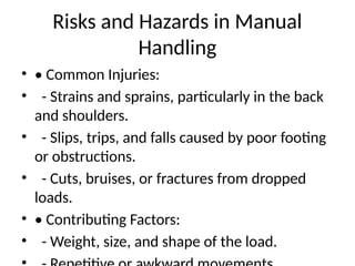 Risks and Hazards in Manual
Handling
• • Common Injuries:
• - Strains and sprains, particularly in the back
and shoulders.
• - Slips, trips, and falls caused by poor footing
or obstructions.
• - Cuts, bruises, or fractures from dropped
loads.
• • Contributing Factors:
• - Weight, size, and shape of the load.
 