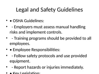 Legal and Safety Guidelines
• • OSHA Guidelines:
• - Employers must assess manual handling
risks and implement controls.
• - Training programs should be provided to all
employees.
• • Employee Responsibilities:
• - Follow safety protocols and use provided
equipment.
• - Report hazards or injuries immediately.
 