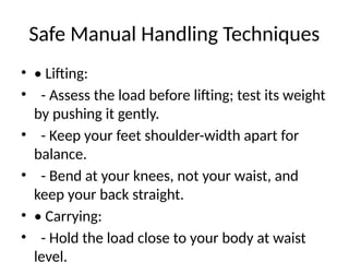 Safe Manual Handling Techniques
• • Lifting:
• - Assess the load before lifting; test its weight
by pushing it gently.
• - Keep your feet shoulder-width apart for
balance.
• - Bend at your knees, not your waist, and
keep your back straight.
• • Carrying:
• - Hold the load close to your body at waist
level.
 