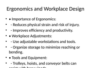 Ergonomics and Workplace Design
• • Importance of Ergonomics:
• - Reduces physical strain and risk of injury.
• - Improves efficiency and productivity.
• • Workplace Adjustments:
• - Use adjustable workstations and tools.
• - Organize storage to minimize reaching or
bending.
• • Tools and Equipment:
• - Trolleys, hoists, and conveyor belts can
 