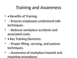 Training and Awareness
• • Benefits of Training:
• - Ensures employees understand safe
techniques.
• - Reduces workplace accidents and
associated costs.
• • Key Training Elements:
• - Proper lifting, carrying, and posture
techniques.
• - Awareness of workplace hazards and
reporting procedures.
 