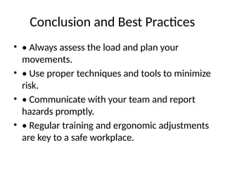 Conclusion and Best Practices
• • Always assess the load and plan your
movements.
• • Use proper techniques and tools to minimize
risk.
• • Communicate with your team and report
hazards promptly.
• • Regular training and ergonomic adjustments
are key to a safe workplace.
 