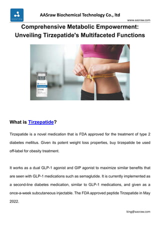 AASraw Biochemical Technology Co., ltd
www.aasraw.com
king@aasraw.com
Comprehensive Metabolic Empowerment:
Unveiling Tirzepatide's Multifaceted Functions
What is Tirzepatide?
Tirzepatide is a novel medication that is FDA approved for the treatment of type 2
diabetes mellitus. Given its potent weight loss properties, buy tirzepatide be used
off-label for obesity treatment.
It works as a dual GLP-1 agonist and GIP agonist to maximize similar benefits that
are seen with GLP-1 medications such as semaglutide. It is currently implemented as
a second-line diabetes medication, similar to GLP-1 medications, and given as a
once-a-week subcutaneous injectable. The FDA approved peptide Tirzepatide in May
2022.
 