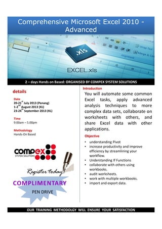 You will automate some common
Excel tasks, apply advanced
analysis techniques to more
complex data sets, collaborate on
worksheets with others, and
share Excel data with other
applications.
• understanding Pivot
• increase productivity and improve
efficiency by streamlining your
workflow.
• Understanding If Functions
• collaborate with others using
workbooks.
• audit worksheets.
• work with multiple workbooks.
• import and export data.
Relaxation
with Paul
2 – days Hands on Based: ORGANISED BY COMPEX SYSTEM SOLUTIONS
OUR TRAINING METHODOLGY WILL ENSURE YOUR SATISFACTION
Introduction
PEN DRIVE
details
Date
20-21
st
July 2013 (Penang)
1-2
nd
August 2013 (KL)
23-24
th
September 2013 (KL)
Time
9.00am – 5.00pm
Methodology
Hands-On Based
Objective
Comprehensive Microsoft Excel 2010 -
Advanced
 