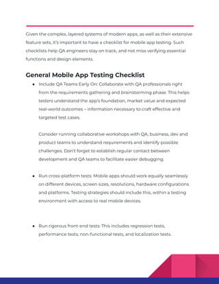 Given the complex, layered systems of modern apps, as well as their extensive
feature sets, it’s important to have a checklist for mobile app testing. Such
checklists help QA engineers stay on track, and not miss verifying essential
functions and design elements.
General Mobile App Testing Checklist
● Include QA Teams Early On: Collaborate with QA professionals right
from the requirements gathering and brainstorming phase. This helps
testers understand the app’s foundation, market value and expected
real-world outcomes – information necessary to craft effective and
targeted test cases.
Consider running collaborative workshops with QA, business, dev and
product teams to understand requirements and identify possible
challenges. Don’t forget to establish regular contact between
development and QA teams to facilitate easier debugging.
● Run cross-platform tests: Mobile apps should work equally seamlessly
on different devices, screen sizes, resolutions, hardware configurations
and platforms. Testing strategies should include this, within a testing
environment with access to real mobile devices.
● Run rigorous front-end tests: This includes regression tests,
performance tests, non-functional tests, and localization tests.
 