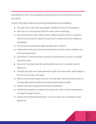 and adhere to the many regulations pertaining to web accessibility around
the world.
Check if the app meets the following standards for accessibility:
● The app has a clear title and proper heading hierarchy throughout.
● Text size is in accordance with the user’s phone settings.
● No activity starts with a down-event. Begin actions with an up-event.
Users should have the option to cancel or reverse the action before it
completes.
● The screen should orient appropriately with rotation.
● Informative texts have relevant alternatives, and all screen readers can
find headings easily.
● Use WCAG 2.1 AA level color contrast requirements to cater to visually
impaired users.
● Use a 4.5:1 contrast ratio for standard text and a 3:1 contrast ratio for
large text.
● Provide all audio and video elements with text transcripts. Add captions
for real-time audio and video.
● Refine and recheck audio control. For example, users should be able to
change app volume without changing their device audio.
● Implement touch gestures and haptic feedback.
● Implement assistive navigation to help users with motor impairments
manage through menus.
● Check that interactive elements, such as clicks, are accessible across
platforms.
 