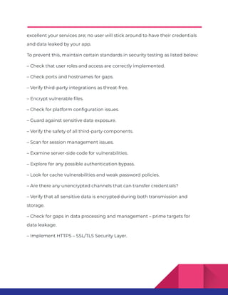 excellent your services are; no user will stick around to have their credentials
and data leaked by your app.
To prevent this, maintain certain standards in security testing as listed below:
– Check that user roles and access are correctly implemented.
– Check ports and hostnames for gaps.
– Verify third-party integrations as threat-free.
– Encrypt vulnerable files.
– Check for platform configuration issues.
– Guard against sensitive data exposure.
– Verify the safety of all third-party components.
– Scan for session management issues.
– Examine server-side code for vulnerabilities.
– Explore for any possible authentication bypass.
– Look for cache vulnerabilities and weak password policies.
– Are there any unencrypted channels that can transfer credentials?
– Verify that all sensitive data is encrypted during both transmission and
storage.
– Check for gaps in data processing and management – prime targets for
data leakage.
– Implement HTTPS – SSL/TLS Security Layer.
 