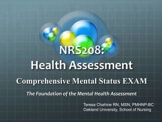 NRS208:
Health Assessment
Comprehensive Mental Status EXAM
The Foundation of the Mental Health Assessment
Teresa Chahine RN, MSN, PMHNP-BC
Oakland University, School of Nursing
 