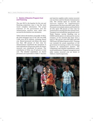 8 6M U L T I - Y E A R S T R A T E G I C P L A N 2 0 1 3 - 1 7
3. Details of Baseline Program Cost
and Financing
The year 2012 is the baseline for the cost and
financing projections since it has the most
recent complete information. The actual
expenses of the government and the
immunization partners were taken into
account for the baseline cost calculation.
Table 2 shows the baseline cost profile. In 2012,
the total estimated cost of the UIP was INR
3,446 crore ($718 million), including shared
cost. Shared personnel cost (those who spent
less than 100 percent of their time for
immunization) contributed the maximum in
total expenditure (38 percent) while all routine
recurrent cost contributed 36 percent. The
contribution of SIAs was 25 percent in total
cost. The detailed expenditure on shared
personnel cost is provided in Table 3. Vaccines
and injection supplies under routine recurrent
cost are those used for Routine Immunization
only. The amount spent on vaccines and
injection supplies for supplementary
immunization has been provided under SIAs.
Personnel cost includes salaries and benefits for
all who spent 100 percent of their time for
immunization starting from the national level.
Transport cost included the operational cost of
Teeka Express, vaccine handling cost at
GMSD and the petrol, oil, lubricant for vaccine
transport. It was assumed that there were a
total of 700 vaccine vans (250 4WD and 450
2WD) and 120 Teeka Express in 2012. Training
cost included the actual expenditure of the
government on training as well as the training
expenses by immunization partners. The
components and detailed expenditures under
social mobilization, Program management and
other routine recurrent cost are shown in
Tables 4, 5 and 6 respectively.
 