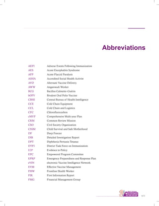 Abbreviations
AEFI
AES
AFP
ASHA
AVD
AWW
BCG
bOPV
CBHI
CCE
CCL
CFC
cMYP
CRM
CSO
CSSM
DF
DIR
DPT
DTFI
EPC
EPRP
eVIN
EVM
FHW
FIR
FMG
Adverse Events Following Immunization
Acute Encephalitis Syndrome
Acute Flaccid Paralysis
Accredited Social Health Activist
Alternate Vaccine Delivery
Anganwadi Worker
Bacillus Calmette–Guérin
Bivalent Oral Polio Vaccine
Central Bureau of Health Intelligence
Cold Chain Equipment
Cold Chain and Logistics
Chloroflurocarbon
Comprehensive Multi-year Plan
Common Review Mission
Civil Society Organization
Child Survival and Safe Motherhood
Deep Freezer
Detailed Investigation Report
Diphtheria Pertussis Tetanus
District Task Force on Immunization
Evidence to Policy
Empowered Program Committee
Emergency Preparedness and Response Plan
electronic Vaccine Intelligence Network
Effective Vaccine Management
Frontline Health Worker
First Information Report
Financial Management Group
E2P
................................ v i i
 