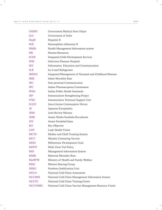 M U L T I - Y E A R S T R A T E G I C P L A N 2 0 1 3 - 1 7 v i i i
GMSD
GoI
HepB
HiB
HMIS
HR
ICDS
IDH
IEC
ILR
IMNCI
IMR
IPC
IPC
IPHS
ISP
ITSU
IUCD
JE
JRM
JSSK
JSY
KO
LHV
MCTS
MCV
MDG
MDVP
MIS
MMR
MoHFW
MSG
NBSU
NCCA
NCCMIS
NCCTC
NCCVMRC
Government Medical Store Depot
Government of India
Hepatitis B
Haemophilus influenzae B
Health Management Information system
Human Resources
Integrated Child Development Services
Infectious Diseases Hospital
Information, Education and Communication
Ice-Lined Refrigerator
Integrated Management of Neonatal and Childhood Illnesses
Infant Mortality Rate
Inter-personal Communication
Indian Pharmacopoeia Commission
Indian Public Health Standards
Immunization Strengthening Project
Immunization Technical Support Unit
Intra-Uterine Contraceptive Device
Japanese Encephalitis
Joint Review Mission
Janani Shishu Suraksha Karyakram
Janani SurakshaYojna
Key Objective
Lady Health Visitor
Mother and Child Tracking System
Measles Containing Vaccine
Millennium Development Goal
Multi Dose Vial Policy
Management Information System
Maternal Mortality Rate
Ministry of Health and Family Welfare
Mission Steering Group
Newborn Stabilization Unit
National Cold Chain Assessment
National Cold Chain Management Information System
National Cold Chain Training Center
National Cold Chain Vaccine Management Resource Center
 