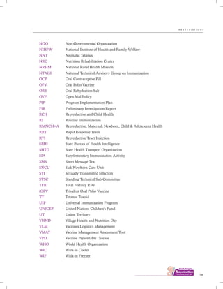 ................................
NGO
NIHFW
NNT
NRC
NRHM
NTAGI
OCP
OPV
ORS
OVP
PIP
PIR
RCH
RI
RMNCH+A
RRT
RTI
SBHI
SHTO
SIA
SMS
SNCU
STI
STSC
TFR
tOPV
TT
UIP
UNICEF
UT
VHND
VLM
VMAT
VPD
WHO
WIC
WIF
Non-Governmental Organization
National Institute of Health and Family Welfare
Neonatal Tetanus
Nutrition Rehabilitation Center
National Rural Health Mission
National Technical Advisory Group on Immunization
Oral Contraceptive Pill
Oral Polio Vaccine
Oral Rehydration Salt
Open Vial Policy
Program Implementation Plan
Preliminary Investigation Report
Reproductive and Child Health
Routine Immunization
Reproductive, Maternal, Newborn, Child & Adolescent Health
Rapid Response Team
Reproductive Tract Infection
State Bureau of Health Intelligence
State Health Transport Organization
Supplementary Immunization Activity
Short Message Text
Sick Newborn Care Unit
Sexually Transmitted Infection
Standing Technical Sub-Committee
Total Fertility Rate
Trivalent Oral Polio Vaccine
Tetanus Toxoid
Universal Immunization Program
United Nations Children's Fund
Union Territory
Village Health and Nutrition Day
Vaccines Logistics Management
Vaccine Management Assessment Tool
Vaccine Preventable Disease
World Health Organization
Walk-in Cooler
Walk-in Freezer
i x
A B B R E V I A T I O N S
 