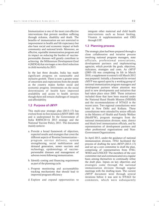 0 2M U L T I - Y E A R S T R A T E G I C P L A N 2 0 1 3 - 1 7
Immunization is one of the most cost-effective
interventions that prevent needless suffering
through sickness, disability and death. The
benefits of immunization are not restricted to
improvement in health and life expectancy but
also have social and economic impact at both
community and national levels. Moreover, an
effective, equitable immunization program and
its impact on reducing the burden of vaccine-
preventable diseases will greatly contribute to
achieving the Millennium Development Goal
4 (MDG4) that envisages a two-third reduction
in child mortality by 2015.
In the last three decades, India has made
significant progress on sustainable and
inclusive growth. There is now a greater sense
of awareness and expectations from the people
as the country makes further social and
economic progress. Investments on the social
determinants of health have improved
availability and access to health services
though there still remain challenges of inequity
and affordability.
This multi-year strategic plan (2013–17) has
evolved from its first iteration (cMYP 2005–10)
and is underpinned by the Government of
India RMNCH+A 2013 strategy and the
National Vaccine Policy, 2011. The document
mainly seeks to:
a. Provide a broad framework of objectives,
expected results and strategies that cover the
different aspects of Routine Immunization –
program service delivery, system
strengthening, social mobilization and
demand generation, newer vaccines and
technology, epidemiology of vaccine-
preventable diseases and management of
adverse events following immunization.
b. Identify costing and financing requirement
as part of the planning cycle.
c. Propose monitoring and accountability
tracking mechanisms that should lead to
improved program efficiency
d. Explore and expand opportunities to
1.2 Purpose of cMYP
integrate other maternal and child health
interventions such as breast feeding,
Vitamin A supplementation and ORS
through UIP.
The strategic plan had been prepared through a
close collaborative and iterative process
involving national program managers, state
officials, professional associations,
development partners and implementing
agencies, which provide the goals, objectives,
indicators, strategies and costs. As cMYP
(2005–10) was completing its life in March
2010, a supplement to extend it till March 2012
was prepared. Initially, a framework for revised
cMYP was agreed upon by a working group of
national immunization program managers and
development partners where attention was
paid to new developments and initiatives that
had taken place since 2005. These initiatives
included those that have been enacted under
the National Rural Health Mission (NRHM)
and the recommendations of NTAGI in the
recent years. Two regional consultations were
held in New Delhi and Kolkata. These
consultations were attended by senior officials
in the Ministry of Health and Family Welfare
(MoHFW), program managers from the
national immunization division; state, district
and block level immunization officials, and by
representatives of development partners and
other professional organizations and Non-
Government Organizations.
In April 2013, under the guidance of national
immunization division, ITSU facilitated the
process of drafting the next cMYP (2013–17)
and set up a core committee to draft the plan,
comprising of representatives from ITSU,
WHO and UNICEF. The members of the core
committee met and communicated on a regular
basis among themselves to continually refine
the draft plan. Inputs on key objectives and
strategies came through the national
immunization division through regular
meetings with the drafting team. The current
cMYP document went through several
iterations before it was sent to NTAGI for
comments, which were subsequently
1.3 Planning process
 