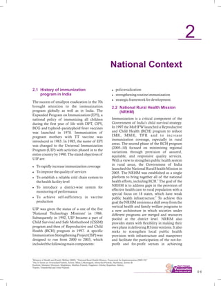 ................................ 0 5
2.1 History of immunization
program in India
The success of smallpox eradication in the 70s
brought attention to the immunization
program globally as well as in India. The
Expanded Program on Immunization (EPI), a
national policy of immunizing all children
during the first year of life with DPT, OPV,
BCG and typhoid–paratyphoid fever vaccines
was launched in 1978. Immunization of
pregnant mothers with TT vaccine was
introduced in 1983. In 1985, the name of EPI
was changed to the Universal Immunization
Program (UIP) with activities phased in to the
entire country by 1990. The stated objectives of
UIP are:
lTo rapidly increase immunization coverage
lTo improve the quality of services
lTo establish a reliable cold chain system to
the health facility level
lTo introduce a district-wise system for
monitoring of performance
lTo achieve self-sufficiency in vaccine
production
UIP was given the status of a one of the five
'National Technology Missions' in 1986.
Subsequently in 1992, UIP became a part of
Child Survival and Safe Motherhood (CSSM)
program and then of Reproductive and Child
Health (RCH) program in 1997. A specific
Immunization Strengthening Project (ISP) was
designed to run from 2000 to 2003, which
included the following main components:
lpolio eradication
lstrengthening routine immunization
lstrategic framework for development.
Immunization is a critical component of the
Government of India's child survival strategy.
In 1997 the MoHFW launched a Reproductive
and Child Health (RCH) program to reduce
IMR, MMR, TFR and to increase
immunization coverage, especially in rural
areas. The second phase of the RCH program
(2005–10) focused on minimizing regional
variations through provision of assured,
equitable, and responsive quality services.
With a view to strengthen public health system
in rural areas, the Government of India
launched the National Rural Health Mission in
2005. The NRHM was established as a single
platform to bring together all of the national
4
health efforts, including RCH. The goal of the
NRHM is to address gaps in the provision of
effective health care to rural population with a
special focus on 18 states, which have weak
5
public health infrastructure. To achieve this
goal the NRHM envisions a shift away from the
vertical health and family welfare programs to
a new architecture in which societies under
different programs are merged and resources
pooled at the district level. NRHM also
provides states with flexibility in making their
own plans in delivering RI interventions. It also
seeks to strengthen local public health
provision with infrastructure and manpower
and facilitate the participation of the not-for-
profit and for-profit sectors in achieving
2.2 National Rural Health Mission
(NRHM)
National Context
2
4
Ministry of Health and Family Welfare (2005): “National Rural Health Mission, Framework for Implementation (2005-12)”
5
The 18 states are Arunachal Pradesh, Assam, Bihar, Chhattisgarh, Himachal Pradesh, Jharkhand, Jammu &
Kashmir, Manipur, Mizoram, Meghalaya, Madhya Pradesh, Nagaland, Odisha, Rajasthan, Sikkim,
Tripura, Uttaranchal and Uttar Pradesh.
 
