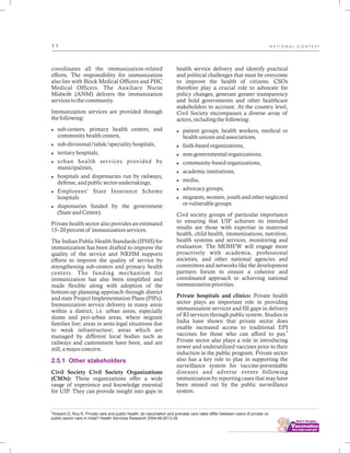 ................................
1 1
coordinates all the immunization-related
efforts. The responsibility for immunization
also lies with Block Medical Officers and PHC
Medical Officers. The Auxiliary Nurse
Midwife (ANM) delivers the immunization
services to the community.
Immunization services are provided through
the following:
lsub-centers, primary health centers, and
community health centers,
lsub-divisional/taluk/speciality hospitals,
ltertiary hospitals,
lurban health services provided by
municipalities,
lhospitals and dispensaries run by railways,
defense, and public sector undertakings,
lEmployees’ State Insurance Scheme
hospitals
ldispensaries funded by the government
(State and Centre).
Private health sector also provides an estimated
15–20 percent of immunization services.
The Indian Public Health Standards (IPHS) for
immunization has been drafted to improve the
quality of the service and NRHM supports
efforts to improve the quality of service by
strengthening sub-centers and primary health
centers. The funding mechanism for
immunization has also been simplified and
made flexible along with adoption of the
bottom-up planning approach through district
and state Project Implementation Plans (PIPs).
Immunization service delivery in many areas
within a district, i.e. urban areas, especially
slums and peri-urban areas, where migrant
families live; areas in semi-legal situations due
to weak infrastructure; areas which are
managed by different local bodies such as
railways and cantonment have been, and are
still, a major concern.
Civil Society Civil Society Organizations
(CSOs): These organizations offer a wide
range of experience and knowledge essential
for UIP. They can provide insight into gaps in
2.5.1 Other stakeholders
9
Howard D, Roy K. Private care and public health: do vaccination and prenatal care rates differ between users of private vs.
public sector care in India? Health Services Research 2004;49:2013-26
health service delivery and identify practical
and political challenges that must be overcome
to improve the health of citizens. CSOs
therefore play a crucial role to advocate for
policy changes, generate greater transparency
and hold governments and other healthcare
stakeholders to account. At the country level,
Civil Society encompasses a diverse array of
actors, including the following:
lpatient groups, health workers, medical or
health unions and associations,
lfaith-based organizations,
lnon-governmental organizations,
lcommunity-based organizations,
lacademic institutions,
lmedia,
ladvocacy groups,
lmigrants, women, youth and other neglected
or vulnerable groups.
Civil society groups of particular importance
to ensuring that UIP achieves its intended
results are those with expertise in maternal
health, child health, immunizations, nutrition,
health systems and services, monitoring and
evaluation. The MOHFW will engage more
proactively with academia, professional
societies, and other national agencies and
committees and networks like the development
partners forum to ensure a cohesive and
coordinated approach to achieving national
immunization priorities.
Private hospitals and clinics: Private health
sector plays an important role in providing
immunization services and fill gaps in delivery
of RI services through public system. Studies in
India have shown that private sector does
enable increased access to traditional EPI
9
vaccines for those who can afford to pay.
Private sector also plays a role in introducing
newer and underutilized vaccines prior to their
induction in the public program. Private sector
also has a key role to play in supporting the
surveillance system for vaccine-preventable
diseases and adverse events following
immunization by reporting cases that may have
been missed out by the public surveillance
system.
N A T I O N A L C O N T E X T
 