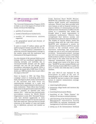 ................................
1 3
2.6 UIP successes as a child
survival strategy
The Universal Immunization Program (UIP)
in India is one of the largest of its kind in the
world, in terms of the following:
lquantity of vaccines used,
lnumber of beneficiaries reached out to,
lnumber of immunization sessions
organized,
lthe geographical spread and diversity of
areas covered.
It caters to nearly 27 million infants and 30
million pregnant women annually free of cost.
There is a strong political commitment for
achieving universal immunization coverage in
the country along with the eradication and
elimination of the targeted diseases.
As a key element of the national child survival
strategy, UIP has contributed significantly to
reducing mortality and morbidity due to
vaccine-preventable diseases and the infant
mortality rate over the last decade. While
surveillance information for specific VPDs is
limited, the steady fall of IMR from 123 to 50
deaths per 1000 live-births does in part reflect
10
the impact of the UIP.
Since its launch in 1995, the Pulse Polio
campaign aimed at eradicating polio from
India, has begun to show results. Governments
at the national and state levels are
implementing strategies on a scale and
intensity that is unprecedented in the history of
polio eradication. These efforts have brought
India closer to the goal of polio eradication and
there is currently no reported case since
11
January 2011. India has been declared polio
non-endemic country by World Health
Organization in early 2012. Neonatal Tetanus
cases have declined significantly as more
pregnant women received TT vaccine as part of
their ante-natal care. There has been an overall
reduction in the number of cases and deaths
due to diphtheria, pertussis and measles as
well.
Under National Rural Health Mission,
MoHFW has undertaken many initiatives to
improve health systems and immunization
outcomes. Districts have been provided with
more human as well as financial resources to
improve delivery of immunization and other
health services. Introduction of ASHA into the
system as a community link worker has
brought about a major improvement in
community mobilization. Districts have
strengthened their delivery systems and
developed micro-plans for improved efficiency.
The number of vaccine delivery points has
increased along with the cold chain points.
MoHFW also introduced a system for
Alternate Vaccine Delivery (AVD) to provide
vaccines at the outreach session sites.
Innovative technology like auto-disable
syringes are now in use in all states and union
territories. Immunization-related trainings
have led to an increased capacity of frontline
health workers to deliver vaccines at the village
level. Focus in the urban areas has led to an
improved immunization services in slums
areas, though more needs to be done in this
12
area. MoHFW has also initiated Mother and
Child Tracking System (MCTS) to enable the
entry of mother and child data into a central
database.
The year 2012–13 was declared by the
Government of India as the year of
Intensification of RI in India. In this context,
the MoHFW had put in place a few strategic
actions to improve immunization coverage.
These included
limproving health systems,
lpromoting village health and nutrition day
(VHND),
llaunching Immunization Weeks,
llaunching of the “Teeka Express” for
delivery of vaccines to outreach sessions,
lpilot-launching of the National Cold Chain
Management Information System
(NCCMIS) for real-time monitoring and
management of cold chain systems and
lsetting up of the Immunization Technical
10
SRS 2011
11
National Polio Surveillance Program. www.npspindia.org.
12
UIP Review 2004
N A T I O N A L C O N T E X T
 
