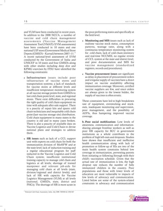 ................................
1 5
and VLM have been conducted in recent years.
In addition to the 2008 NCCA, a number of
vaccine and cold chain management
assessments (Vaccine Management
Assessment Tool (VMAT)/EVM assessments)
have been conducted in 10 states and one
national UIP store (Government Medical Store
13
Depots (GMSD) – Karnal) between 2007–11.
A recent national-level assessment of EVM
conducted by the Government of India and
UNICEF in 10 states and four GMSDs along
with other studies including deep dive and
KPMG exercises by ITSU have identified the
following constraints:
lInfrastructure issues include poor
infrastructure of vaccine stores and
transportation systems; a lack of standards
for vaccine stores at different levels and
insufficient temperature monitoring system
at all vaccine storage points from GMSDs to
last cold chain point level, state, and regional
stores. There exist difficulties in procuring
the right quality of cold chain equipment on
time with adequate after-sale support. There
is a paucity of repair kits and spares cold
chain technicians and inequitable cold chain
point (last vaccine storage site) distribution.
Cold chain equipment in many states in the
country is old and in many cases broken.
There is also a paucity of available data on
Vaccine Logistics and Cold Chain to devise
national plans and strategies to address
them. .
lHR issues such as lack of a CCL support
unit with experts on cold chain for both the
immunization division of MoHFW and at
the state level; lack of induction training and
a regular educational program for staff
inducted in the Vaccine Logistics and Cold
Chain system; insufficient institutional
training capacity to manage cold chain and
logistics at all levels; shortage of trained
manpower and relevant job-aids for
managing cold chain at all levels (state,
division/regional and district levels); and
lack of HR with capacity for Vaccine
Logistics Management (VLM) at all levels
(national, GMSDs, state, district and
PHCs). The shortage of HR is more acute in
the poor performing states and specifically at
the field level.
lMonitoring and MIS issues such as lack of
realtime vaccine stock status, consumption
patterns, wastage rates, along with a
continuous temperature monitoring system
for cold chain, lack of cold chain inventory
and real-time NCCMIS, no regular review
of CCL system at the state and district level,
and poor documentation and MIS for
vaccine management (standardized
registers, records and procedures).
lVaccine procurement issues are significant
as delay in placement of procurement orders
and irregular supply of vaccines have a direct
impact on vaccine availability affecting
immunization coverage. Moreover, certified
vaccine suppliers are few, and since orders
are always given to the lowest bidder, the
supply of vaccines is often erratic.
These constraints have led to high breakdown
rate of equipment, overstocking and stock-
outs, inadequate monitoring and supervision,
poor management, and the possibility of
AEFIs, thus hampering improved vaccine
coverage.
b. Poor social mobilization: Low levels of
awareness, communication and information-
sharing amongst frontline workers as well as
poor HR capacity for BCC in government
institutions as a whole contributes to the
problem of high left-outs and dropouts. Studies
have shown that insufficient and ineffective
health communication along with lack of
promotion or follow-up of RIs are two of the
main health system constrains behind low
coverage in immunization, preventing parents
from initiating or following through with their
child's vaccination schedule. Given that the
actual rate of immunization is low, the high
dropout rate reduces the number of fully
immunized children in the country. Poor
populations and those with lower levels of
education are most vulnerable to impacts of
low levels of advocacy and communication.
Listed below are some of the system-related
constraints in advocacy and communication
13
National Cold Chain Assessment, India. July 2008. NRHM & UNICEF
N A T I O N A L C O N T E X T
 