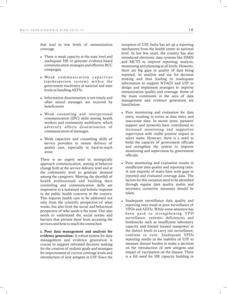 1 6M U L T I - Y E A R S T R A T E G I C P L A N 2 0 1 3 - 1 7
inception of UIP, India has set up a reporting
mechanism from the health center to national
level. In last few years, the country has also
introduced electronic data systems like HMIS
and MCTS to improve reporting, analysis,
monitoring and planning at all levels. However,
there are big gaps in quality of data being
reported, its analysis and use for decision
making and thus leading to inadequate
information to support NTAGI and UIP to
design and implement strategies to improve
immunization quality and coverage. Some of
the main constraints in the area of data
management and evidence generation are
listed below:
lPoor monitoring and evaluation for data
entry, resulting in errors in data entry and
inaccurate data. In recent years, partners'
support and networks have contributed to
increased monitoring and supportive
supervision with visible positive impact in
select states. However, there is a need to
build the capacity of government officials
and strengthen the system to improve
monitoring and supervision by government
officials.
lPoor monitoring and evaluation results in
insufficient data quality and reporting rates.
A vast majority of states have wide gaps in
reported and evaluated coverage data. The
factors for this variation need to be identified
through regular data quality audits and
necessary corrective measures should be
taken.
lInadequate surveillance data quality and
reporting rates result in poor surveillance of
VPDs and AEFIs. While some attention has
been paid to strengthening VPD
surveillance, systemic deficiencies and
bottlenecks such as insufficient laboratory
capacity and limited trained manpower at
the district levels to carry out surveillance,
continue to exist. Inadequate VPDs
reporting results in the inability of UIP to
measure disease burden to make a decision
on the introduction of new antigens and
impact of vaccination on the disease. There
is a felt need for HR capacity building in
that lead to low levels of immunization
coverage.
lThere is weak capacity at the state level and
inadequate HR to generate evidence-based
communication strategies and effective BCC
campaigns
lWeak communication capacities
(spokesperson system) within the
government machinery at national and state
levels in handling AEFIs.
lInformation dissemination is not timely and
often mixed messages are received by
beneficiaries
lWeak counseling and interpersonal
communication (IPC) skills among health
workers and community mobilizers, which
adversely affects dissemination of
communication of messages.
lWeak capacities and counseling skills of
service providers to ensure delivery of
quality care, especially in hard-to-reach
areas.
There is an urgent need to strategically
approach communication, aiming at behavior
change both at the service delivery level and at
the community level to generate demand
among the caregivers. Meeting the shortfall of
health professionals and building their
counseling and communication skills are
imperative to a sustained and holistic response
to the public health concerns in the country.
This requires health care to be addressed not
only from the scientific perspective of what
works, but also from the social and behavioral
perspective of who needs it the most. One also
needs to understand the social norms and
barriers that prevent them from accessing the
services and how to reach the unreached.
c. Poor data management and analysis for
evidence generation: A robust system for data
management and evidence generation is
crucial to support informed decision making
for the creation of realistic goals and strategies
for improvement of current coverage levels and
introduction of new antigens in UIP. Since the
 