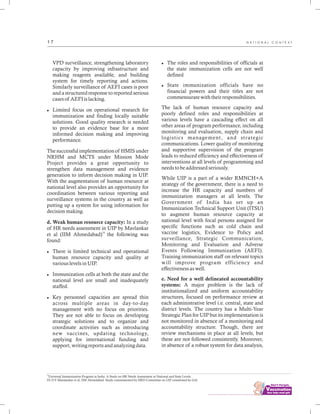 ................................
1 7
VPD surveillance, strengthening laboratory
capacity by improving infrastructure and
making reagents available, and building
system for timely reporting and actions.
Similarly surveillance of AEFI cases is poor
and a structured response to reported serious
cases of AEFI is lacking.
lLimited focus on operational research for
immunization and finding locally suitable
solutions. Good quality research is needed
to provide an evidence base for a more
informed decision making and improving
performance.
The successful implementation of HMIS under
NRHM and MCTS under Mission Mode
Project provides a great opportunity to
strengthen data management and evidence
generation to inform decision making in UIP.
With the augmentation of human resource at
national level also provides an opportunity for
coordination between various reporting and
surveillance systems in the country as well as
putting up a system for using information for
decision making.
d. Weak human resource capacity: In a study
of HR needs assessment in UIP by Mavlankar
14
et al (IIM Ahmedabad) the following was
found:
lThere is limited technical and operational
human resource capacity and quality at
various levels in UIP.
lImmunization cells at both the state and the
national level are small and inadequately
staffed.
lKey personnel capacities are spread thin
across multiple areas in day-to-day
management with no focus on priorities.
They are not able to focus on developing
strategic solutions and to organize and
coordinate activities such as introducing
new vaccines, updating technology,
applying for international funding and
support, writing reports and analyzing data.
lThe roles and responsibilities of officials at
the state immunization cells are not well
defined
lState immunization officials have no
financial powers and their titles are not
commensurate with their responsibilities.
The lack of human resource capacity and
poorly defined roles and responsibilities at
various levels have a cascading effect on all
other areas of program performance, including
monitoring and evaluation, supply chain and
logistics management, and strategic
communications. Lower quality of monitoring
and supportive supervision of the program
leads to reduced efficiency and effectiveness of
interventions at all levels of programming and
needs to be addressed seriously.
While UIP is a part of a wider RMNCH+A
strategy of the government, there is a need to
increase the HR capacity and numbers of
immunization managers at all levels. The
Government of India has set up an
Immunization Technical Support Unit (ITSU)
to augment human resource capacity at
national level with focal persons assigned for
specific functions such as cold chain and
vaccine logistics, Evidence to Policy and
surveillance, Strategic Communication,
Monitoring and Evaluation and Adverse
Events Following Immunization (AEFI).
Training immunization staff on relevant topics
will improve program efficiency and
effectiveness as well.
e. Need for a well delineated accountability
systems: A major problem is the lack of
institutionalized and uniform accountability
structures, focused on performance review at
each administrative level i.e. central, state and
district levels. The country has a Multi-Year
Strategic Plan for UIP but its implementation is
not monitored in absence of a monitoring and
accountability structure. Though, there are
review mechanisms in place at all levels, but
these are not followed consistently. Moreover,
in absence of a robust system for data analysis,
N A T I O N A L C O N T E X T
14
Universal Immunization Program in India: A Study on HR Needs Assessment at National and State Levels.
Dr D.V Mavalankar et al, IIM Ahmedabad. Study commissioned by HRD Committee on UIP constituted by GoI.
 