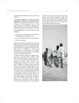 1 8M U L T I - Y E A R S T R A T E G I C P L A N 2 0 1 3 - 1 7
interventions and follow up, these are not very
effective.
f. Evidence synthesis for informed policy
making: The NTAGI was formed in 2001 and
tasked with advising the MoHFW on issues
related to the program, policy and
implementation of the national immunization
program. Since its inception the NTAGI has
r e c o m m e n d e d e v i d e n c e - b a s e d
recommendations to the UIP, such as the
following:
lintroduction of the Hepatitis B, Pentavalent
and Japanese Encephalitis vaccine
luse of VVM in government vaccine supplies
luse of AD syringes
However, there is great scope for revision and
improvement in the decision-making process
for the introduction of new vaccines in the UIP.
In the light of the current advancements in the
field and the availability of several new
interventions, it is imperative to establish
scientific evidence-based protocols for making
immunization related decisions.
As India considers adding new antigens (e.g.,
rotavirus, pneumococcal, MMR, HPV,
IPV/hexavalent, cholera, typhoid, and JE) as
well as new immunization technologies (e.g.,
updated injection safety devices), the
immunization program also needs to keep
pace. NTAGI is an advisory body with clear
terms of reference for overall guidance but not
day-to-day operations. NTAGI needs a well-
defined secretariat to conduct regular meetings
and a clear scope of work that maintains focus
on making a structured recommendation on
immunization. At the same time, there is an
ever increasing need to develop capacity to
identify and address critical gaps in evidence
base. The health system must be able to
evaluate new vaccines for safety, efficacy,
relevance and cost-effectiveness; accommodate
the new vaccines in its cold chain management
system and vaccine logistics; assess and
respond in real time to roll-out challenges; and
conduct post-marketing surveillance to ensure
that lessons learnt from the roll-out are
incorporated back into the system.
 