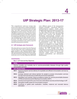 This comprehensive multi-year strategy plan
seizes on the opportunity to address geographic
and social inequities in immunization coverage
rates, and other immunization-related issues
highlighted in earlier sections. The plan aims to
strengthen immunization infrastructure within
the broader RCH program and offer a platform
for integrating other primary care interventions
and strengthening the public health system at
all levels. UIP offers universal immunization
coverage to all children in the country as per the
national immunization schedule.
This plan derives its essence from the National
Vaccine Policy 2011 and is underpinned by the
goals ascribed in the National Health Policy
2002 and National Rural Health Mission 2005.
The plan framework consists of an overarching
Goal and a set of six Key Objectives (KO) that
4.1 UIP strategic plan framework
Box 1: UIP Goal and Key Objectives
GOAL
KEYOBJECTIVES
Reduce mortality and morbidity due to vaccine-preventable diseases through high quality
immunization services
KO 1: Improve program service delivery for equitable and efficient immunization services by
all districts
KO 2: Increase demand and reduce barriers for people to access immunization services
through improved advocacy at all levels and social mobilization
KO 3: Strengthen and maintain robust surveillance system for vaccine-preventable diseases
(VPDs) and adverse events following immunization (AEFI)
Introduce and expand the use of new and underutilized vaccines and technology in UIP
KO 5: Strengthen health system for immunization program
KO 6: Contribute to global polio eradication, measles, maternal and neonatal tetanus
elimination
KO 4:
................................ 2 1
4
cover different aspects of the immunization
program including - operational efficiency,
epidemiological support, health system
strengthening and demand generation(See Box
1). These Key Objectives are interlinked and
mutually reinforce each other, thus providing
greater focus, structure and flexibility for
developing context-specific strategies and
interventions. Each Key Objective has a set of
Expected Results to be achieved in the medium
term and a set of actionable strategies that can
be contextualized in the State and District
implementation plans. The framework
elements are designed to be simple, feasible,
flexible and relevant to the needs of the people.
As part of providing better governance for the
program, the UIP strategic plan has a
comprehensive monitoring and accountability
tracking framework which consists of a key
indicators, targets, source of information,
assigned responsibility and information
dissemination.
UIP Strategic Plan: 2013-17
 