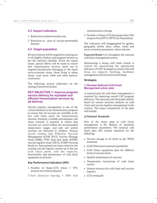 2 2M U L T I - Y E A R S T R A T E G I C P L A N 2 0 1 3 - 1 7
4.2 Impact indicators
4.3 Target population
KEY OBJECTIVE 1: Improve program
service delivery for equitable and
efficient immunization services by
all districts
1. Reduction in infant mortality rate
2. Reduction in cases of vaccine-preventable
diseases
RI interventions will be targeted at reaching out
to all eligible children and pregnant women as
per the national schedule. Given the equity
issues, special efforts will be made to ensure
that immunization services reach out to
targeted beneficiaries belonging to the lower
socio-economic strata, those living in urban
slums, rural areas, tribal and other hard-to-
reach areas.
The following section elaborates on the
strategic framework further
Vaccine logistics management is one of the
critical elements in the immunization program
to ensure that all vaccines are available at the
last cold chain point for immunization
sessions. Similarly, a reliable and adequate cold
chain network is essential to ensure that
vaccines are stored within the recommended
temperature ranges, and safe and potent
vaccines are delivered to children. Various
recent studies like Effective Vaccine
Management (EVM 2013), Vaccine Wastage
Study (2008), ITSU deep dive study, KPMG
vaccine logistics study (2013), ICMR Freezing
Study etc. have pointed out issues related to the
existing vaccine logistics system up to the last
cold chain point, and the capacity,
functionality and maintenance of cold chain
equipment at all levels.
Key Performance Indicators (KPI)
1. Number of States/UTs where > 95%
sessions were held as planned
2.%of districts having > 80% full
immunization coverage
3. Number of States/UTs having less than 10%
dropout from DPT1-DPT3 (or Pentavalent)
The indicators will disaggregated by gender,
geography (urban slum, urban, rural) and
socio-economic parameters, where relevant.
Expected Result 1.1: Strengthen the national
cold chain management system:
Maintaining a strong cold chain system is
critical for maximizing the operational
efficiency of UIP. Strategies to achieve this will
focus on capacity building, hardware
management and innovative technology.
Strategies
A national plan for cold chain management is
essential for improving overall UIP program
efficiency. The national cold chain plan shall be
based on various situation analyses on cold
chain and vaccine logistics management in the
country. The major components of the plan
will include:
a) National Standards:
One of the major gaps in cold chain
management is the absence of standards
performance parameters. The national cold
chain plan will include standards for the
following:
lVaccine storage at all levels as per WHO
standards
lCold Chain point expansion guidelines
lCold Chain equipment plan for different
levels of vaccine stores
lQuality maintenance of vaccines
lTemperature monitoring of cold chain
system
lHuman resource for cold chain and vaccine
logistics
lCCE testing lab
1. Develop National Cold Chain
Management action plan:
 
