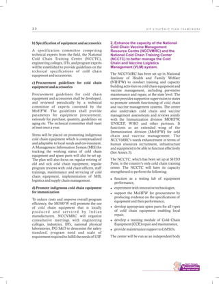 ................................
2 3
b) Specification of equipment and accessories
A specification committee comprising
technical experts from the field, the National
Cold Chain Training Centre (NCCTC),
engineering colleges, IITs, and program experts
will be established to provide guidelines on the
technical specifications of cold chain
equipment and accessories.
c) Procurement guidelines for cold chain
equipment and accessories
Procurement guidelines for cold chain
equipment and accessories shall be developed,
and reviewed periodically by a technical
committee of experts convened by the
MoHFW. The guidelines shall provide
parameters for equipment procurement,
rationale for purchase, quantity, guidelines on
aging etc. The technical committee shall meet
at least once a year.
Stress will be placed on promoting indigenous
cold chain equipment which is contextualized
and adaptable to local needs and environment.
A Management Information System (MIS) for
tracking the working status of cold chain
equipment and spare parts will also be set up.
The plan will also focus on regular retiring of
old and sick cold chain equipment, regular
program reviews with cold chain officers, staff
trainings, maintenance and servicing of cold
chain equipment, implementation of MIS,
logistics and supply chain management.
d) Promote indigenous cold chain equipment
for immunization
To reduce costs and improve overall program
efficiency, the MOHFW will promote the use
of cold chain equipment that is locally
produced and ser viced by Indian
manufacturers. NCCVMRC will organize
consultative meetings with engineering
colleges, industries, IITs, national physical
laboratories, DG S&D to determine the safety
standard, program need and scale of
requirement required to fulfill the needs of UIP.
2. Enhance the capacity of the National
Cold Chain Vaccine Management
Resource Centre (NCCVMRC) and the
National Cold Chain Training Center
(NCCTC) to better manage the Cold
Chain and Vaccine Logistics
Management (VLM) system.
The NCCVMRC has been set up in National
Institute of Health and Family Welfare
(NIHFW) to conduct training and capacity
building activities on cold chain equipment and
vaccine management, including preventive
maintenance and repair, at the state level. The
center provides supportive supervision to states
to promote smooth functioning of cold chain
and vaccine management systems. The center
also undertakes cold chain and vaccine
management assessments and reviews jointly
with the Immunization division MOHFW,
UNICEF, WHO and other partners. It
functions as an extended wing of the
Immunization division (MoHFW) for cold
chain and vaccine management. The
NCCVMRC's needs enhancement in terms of
human resources recruitment, infrastructure
and equipment to be able to function effectively
(See Annex 3).
The NCCTC, which has been set up at SHTO
Pune, is the country's only cold chain training
center. The NCCTC will have its capacity
strengthened to perform the following:
lfunction as a testing lab of equipment
performance,
lexperiment with innovative technologies,
lsupport the MoHFW for procurement by
producing evidence on the specifications of
equipment and their performance,
ldevelop appropriate spare parts for all types
of cold chain equipment enabling local
repair,
ldevelop a training module of Cold Chain
Equipment (CCE) repair and maintenance,
lprovide maintenance support to GMSDs.
The center will be run as an independent body
U I P S T R A T E G I C P L A N F R A M E W O R K
 