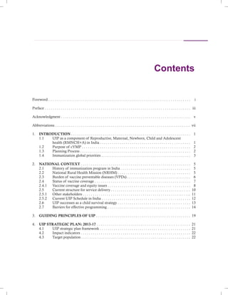 Contents
Foreword . . . . . . . . . . . . . . . . . . . . . . . . . . . . . . . . . . . . . . . . . . . . . . . . . . . . . . . . . . . . . . . . . . . . . . .
Preface . . . . . . . . . . . . . . . . . . . . . . . . . . . . . . . . . . . . . . . . . . . . . . . . . . . . . . . . . . . . . . . . . . . . . . . . .
Abbreviations . . . . . . . . . . . . . . . . . . . . . . . . . . . . . . . . . . . . . . . . . . . . . . . . . . . . . . . . . . . . . . . . . . ..
1. INTRODUCTION . . . . . . . . . . . . . . . . . . . . . . . . . . . . . . . . . . . . . . . . . . . . . . . . . . . . . . . . . . . .
1.1 UIP as a component of Reproductive, Maternal, Newborn, Child and Adolescent
health (RMNCH+A) in India . . . . . . . . . . . . . . . . . . . . . . . . . . . . . . . . . . . . . . . . . . . . .
1.2 Purpose of cYMP . . . . . . . . . . . . . . . . . . . . . . . . . . . . . . . . . . . . . . . . . . . . . . . . . . . . . .
1.3 Planning Process . . . . . . . . . . . . . . . . . . . . . . . . . . . . . . . . . . . . . . . . . . . . . . . . . . . . . . .
1.4 Immunization global priorities . . . . . . . . . . . . . . . . . . . . . . . . . . . . . . . . . . . . . . . . . . . . .
2. NATIONAL CONTEXT . . . . . . . . . . . . . . . . . . . . . . . . . . . . . . . . . . . . . . . . . . . . . . . . . . . . . . .
2.1 History of immunization program in India . . . . . . . . . . . . . . . . . . . . . . . . . . . . . . . . . . .
2.2 National Rural Health Mission (NRHM) . . . . . . . . . . . . . . . . . . . . . . . . . . . . . . . . . . . .
2.3 Burden of vaccine preventable diseases (VPDs) . . . . . . . . . . . . . . . . . . . . . . . . . . . . . . . .
2.4 Status of vaccine coverage . . . . . . . . . . . . . . . . . . . . . . . . . . . . . . . . . . . . . . . . . . . . . . . .
2.4.1 Vaccine coverage and equity issues . . . . . . . . . . . . . . . . . . . . . . . . . . . . . . . . . . . . . . . . .
2.5 Current structure for service delivery . . . . . . . . . . . . . . . . . . . . . . . . . . . . . . . . . . . . . . . .
2.5.1 Other stakeholders . . . . . . . . . . . . . . . . . . . . . . . . . . . . . . . . . . . . . . . . . . . . . . . . . . . . ..
2.5.2 Current UIP Schedule in India . . . . . . . . . . . . . . . . . . . . . . . . . . . . . . . . . . . . . . . . . . . .
2.6 UIP successes as a child survival strategy . . . . . . . . . . . . . . . . . . . . . . . . . . . . . . . . . . . .
2.7 Barriers for effective programming . . . . . . . . . . . . . . . . . . . . . . . . . . . . . . . . . . . . . . . . .
3. GUIDING PRINCIPLES OF UIP . . . . . . . . . . . . . . . . . . . . . . . . . . . . . . . . . . . . . . . . . . . . . . .
4. UIP STRATEGIC PLAN: 2013-17 . . . . . . . . . . . . . . . . . . . . . . . . . . . . . . . . . . . . . . . . . . . . . .
4.1 UIP strategic plan framework . . . . . . . . . . . . . . . . . . . . . . . . . . . . . . . . . . . . . . . . . . . . .
4.2 Impact indicators . . . . . . . . . . . . . . . . . . . . . . . . . . . . . . . . . . . . . . . . . . . . . . . . . . . . . . .
4.3 Target population . . . . . . . . . . . . . . . . . . . . . . . . . . . . . . . . . . . . . . . . . . . . . . . . . . . . . . .
Acknowledgment . . . . . . . . . . . . . . . . . . . . . . . . . . . . . . . . . . . . . . . . . . . . . . . . . . . . . . . . . . . . . . . ..
i
iii
v
vii
1
1
2
2
3
5
5
5
6
7
8
10
11
12
13
14
19
21
21
22
22
 