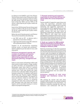 ................................
2 5
In addition to the GMSDs, each of the 39 State
Vaccine Stores need to have 50 percent of their
existing cold chain equipment replaced within
the plan period. Each of these stores should
have at least four WICs and two WIFs of 40
cub mt. which shall be put in place within the
plan period.
Each of the 139 Divisional Vaccine Stores need
to have one WIC of 40 cub mt and one WIF of
20 cub mt, which shall be put in place within
the plan period.
Before the end of the plan period, each District
Vaccine Store should have the following:
lone WIC and six DF in districts with a
population of more than 2 million ,
leight large ILR and four large DF in districts
with a population below 2 million.
Supplies of all non-electrical equipment
15
(vaccine carrier, ice boxes) and accessories
shall be updated as per the needs of every cold
chain point.
India is a vast country and putting a robust cold
chain system in place requires a larger number
of staff at all levels. As recommended in the
Mavalankar report there shall be a position
created for a focal point on cold chain at the
national level. Each state should also make
provision for a cold chain officer along with an
assistant at that level. In addition, each district
should have one Vaccine Logistics Manager
and one Cold Chain Handler. The majority of
issues and barriers related to cold chain and
vaccine logistics pertain to program
management rather than technical faults. All
staff associated with cold chain and vaccine
logistics will be provided training on various
aspects of program management.
6.Enhance management capacity and
numbers of cold chain and vaccine
logistics staff at all levels with the
district being responsible for stock
distribution planning, management and
repair.
7. Promote mentoring and supportive
supervision to ensure that vaccines are
stored within the correct temperature
range
8. Scale up a system for SMS-enabled
real-time temperature monitoring for
cold chain as part of electronic Vaccine
Intelligence Network (eVIN)
9.Enhance capacity of cold chain
handlers and mechanics across the
country
Various models of supportive supervision exist
-using line supervisors, externally hired
monitors or medical college faculty to provide
mentoring and supportive supervision. A
mixed approach will be applied based on state
requirements to ensure that RI sessions use
quality vaccines that have been stored at
appropriate temperatures throughout the cold
chain. Effective cold chain and vaccine
management consultants will be used to review
these improvement plans and vaccine store self-
assessments using standard formats and local
improvement plans from facilities visited
Real-time monitoring of cold chain equipment
along with prompt alerts and corrective action
are critical for the immunization program as all
vaccines under the program are temperature-
sensitive and cannot be used once damaged. As
most cold chain points in the country are
located in remote village settings with limited
facilities, a special SMS-enabled temperature
monitoring system has been developed and is
being currently piloted. The technology will be
further refined to prepare for its expansion to all
cold chain points in the country. As part of the
eVIN strategy, the possibility of unifying
vaccine logistics management, temperature
monitoring and cold chain equipment
inventory management into one system will
also be explored.
The training for vaccine and cold chain
handlers shall be based on standard technical
16
guidelines developed by the government. In
addition to induction training, the cold chain
mechanics and technicians will also be
15
Accessories include voltage stabilizer with every ILR and DF and toolkits for cold chain technicians
16
Handbook for Vaccine and Cold Chain Handlers 2010.Ministry of Health and Family Welfare,
Government of India and UNICEF.
U I P S T R A T E G I C P L A N F R A M E W O R K
 