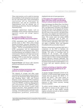 ................................
2 7
These interventions can be useful in ensuring
the availability of safe and potent vaccines upto
the last cold chain point. Such technological
interventions will be field-tested for
performance and will be considered for
implementation with the ultimate aim of
developing an electronic Vaccine Intelligence
Network (eVIN).
Computer optimization models, such as
HERMES, will be used for exploring means to
maximize vaccine and syringe logistics
efficiency.
EVMs assessments were conducted in ten
priority states in 2013. These states include
Jammu & Kashmir, Haryana, Rajasthan, UP,
Bihar, Chattisgarh, MP, Karnataka, Kerala and
17
Tripura. The key recommendations from the
EVM assessments will be implemented
through the PIPs of the respective states. These
recommendations are included in Annex 4. A
trained pool of effective cold chain and vaccine
management consultants will review the
progress of PIPs in states that have completed
an EVM assessment and prepared
improvement plans.
Expected Result 1.3: Ensure safer injection
practices and reduced vaccine wastage
Strategies
The disposal of syringes and other waste
associated with immunization sessions shall be
based on the Biomedical Waste Management
and Handling Rules, 1998, and Central
Pollution Control Board (CPCB) Guidelines
for hospital and immunization waste disposal.
Under the NRHM, an Infection Management
and Environment Plan (IMEP) policy
framework has been formed to guide waste
disposal processes. These guidelines will be
widely disseminated and shared during review
meetings. All health facilities will have 'waste
management guidelines' prominently
4. Implement Effective Vaccine
Management (EVM) improvement plans
1. Review existing mechanisms and
policies on waste management
displayed at the site of waste generation.
India had adopted the Multi-Dose Vial Policy
(MDVP) for OPV during SIA campaigns. In
2011, the Multi-Dose Vial Policy was adopted
for the birth dose of the Hepatitis B vaccine,
and the zero dose of the Oral Polio vaccine in
the UIP. Later, in the year 2011, the Multi-Dose
Vial policy was adopted and implemented as
part of RI for the Pentavalent vaccine in two
states. The current open vial policy (OVP)
applies to multi-dose vials of DPT, TT,
Hepatitis B, Oral Polio and Liquid Pentavalent
vaccines (where applicable). This policy does
not apply to Measles, BCG, and Japanese
Encephalitis (JE) vaccines (See Annex 5).
Relevant immunization trainings shall have a
component on the OVP to facilitate the
appropriate use and return of vials and reduce
wastage. The policy of bundling shall be
adopted for all vaccines, AD syringes,
reconstitution syringes, diluents, disposal bags,
and hub cutters to reduce wastage and improve
logistics efficiency, wherever applicable. The
required amount of vaccines for a session will
be packed along with the needed logistics, so as
to ensure that safe injection practices are
adopted.
A vaccine wastage assessment carried out by
UNICEF in 2010 revealed high wastage rates
ranging from 61 percent (for BCG) to 27
18
percent (for DPT). The main causes of
wastage include vaccine expiry, discarding
unused doses, poor reconstitution practices,
exposure to heat, frozen vaccines, missing
inventory and theft.
To reduce vaccine wastage, all categories of
staff shall be trained on this aspect of the
program as part of their regular training
regimen and given job aids on injection safety
and safe waste disposal.
2. Strengthen the implementation of
Open Vial Policy (OVP) and Bundling
Policy to reduce waste at session sites
3. Scale up training on injection safety
and waste disposal guidelines for all
categories of staff
17
National Effective Vaccine Management Plan 2013: Summary Report. UNICEF and MoHFW.
18
Vaccine Wastage Assessment: Field assessment and observations from national stores and five selected states of India.
UNICEF, April 2010.
U I P S T R A T E G I C P L A N F R A M E W O R K
 