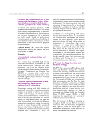 2 8M U L T I - Y E A R S T R A T E G I C P L A N 2 0 1 3 - 1 7
4. Expand the availability and use of hub
cutters in all districts and explore other
technological advancements to ensure
safe and appropriate bio-waste handling
1. Conduct risk analysis at state and
district level
2. Provide training to and follow up with
relevant staff on preparing and
implementing RI micro-plans
To ensure safer injection practices, health
workers will be trained on the use of hub cutters
as part of their on-going trainings. In addition,
technological developments in injection safety
and bio-waste management will be explored
and field tested. Based on performance
evaluations, cost considerations, feasibility of
use at the field level etc., the inclusion of these
technologies in the Immunization program
will be considered.
Expected Result 1.4: Ensure that regular
immunization sessions are planned and held
and coverage increased
Strategies
The country has identified high-priority
districts for interventions under RMNCHA+A
where immunization coverage has been
considered a one of the key elements. States
have also identified high-priority district under
Emergency Preparedness and Response Plan
(EPRP) to prevent wild polio virus
importation. Further risk analysis will be done
to identify high risk blocks and urban dwellings
with low coverage.
Continuous training and skill building of
health staff involved in routine immunization
program is required to achieve and sustain
quality and coverage of immunization.
Training modules for frontline health workers,
medical officers and cold chain and vaccine
supply staff have been prepared and states are
using them regularly to train the staff. Ministry
updates these modules on regular interval and
provides to states. These modules include all
relevant components for preparation of plan
for RI and its implementation and monitoring.
However, the Government of India has
identified issues in implementation of training
that varies from state to state resulting in gaps in
performance. The Government of India will
encourage all states to develop a time-bound
schedule for training for all staffs and refresher
trainings at regular intervals. These cycles will
be aligned with annual PIP.
Guidelines for micro-planning and service
delivery have been developed and included in
the immunization handbooks for medical
officers and health workers. Health workers
and other relevant UIP staff will be trained on
preparation of micro-plans that ensure
inclusion of areas with underserved
population, hard-to-reach areas and others.
The efforts will be made to reach the un-
reached population at least four times a year.
The support of the development partners will
be sought for the micro-planning efforts. The
districts should ensure that micro-plans are
available and being used to provide
immunization services in the area.
MoHFW has recommended fixed-day, fixed-
time and fixed-site strategy for outreach
sessions for delivering immunization services
to ensure that communities are aware of the
immunization day that is now being
implemented by all states. Under this strategy,
the Government of India has recommended
that immunization sites be fixed for each
habitation, preferably at sub-centers; in villages
at anganwadi centers, school and panchayat
chaupal, etc. The day of the week and time of
session in a particular location are also fixed.
The immunization session can also be
combined with Village Health and Nutrition
Days (VHNDs) under NRHM to help
maximize the opportunity for community
mobilization and service delivery.
The Government of India is planning to
strengthen health service delivery in urban
areas now. This will be further strengthened
with special focus to reach poor and
underserved populations living especially in
slums, streets and peri-urban areas.
3. Promote fixed-day, fixed time and
fixed site strategy
 