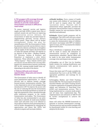 ................................
2 9
4. Fill up gaps in RI coverage through
strengthening alternative vaccine
delivery to provide needs-based
immunization services in difficult to
reach areas
5. Reduce left-outs and missed
opportunities, drop-outs and ensure
booster doses
To ensure improved vaccine and logistics
supply and help ANM to spend more time at
outreach session site and focus on improving
immunization service delivery, the
Government of India has provided funds for
implementing alternate vaccine delivery
(AVD) system. These efforts will be further
strengthened. Under the plan for
intensification of RI, the Government of India
has planned to provide vaccine delivery vans to
high-priority districts and blocks to strengthen
vaccine supply. In this regard, the Government
of India has already provided 120 vehicles in
six districts of five states – Madhya Pradesh,
UP, Haryana, Jammu & Kashmir and
Rajasthan to implement a pilot before
expansion. These vehicles have been branded
“Teeka Express”. These vehicles will be used
not only for vaccine delivery but carrying other
logistics for immunization sessions, promoting
IEC for RI, running mobile health clinic etc.
depending on the need of the district.
The Government of India aims to identify all
areas/populations/opportunities to reduce
left-outs and to improve booster coverage
beyond primary immunization schedule. This
is also important in view of new antigens being
introduced in UIP. To improve the access with
the aim of reducing left-outs the Government
of India has developed guidelines to include all
high risk populations/areas, identified through
polio eradication program, in the routine
immunization micro-plans. The Government
of India has also recommended to use polio
micro-plan to identify all small areas/hamlets
under each sub-center area to be reflected in
micro-plan to improve reach and monitoring. It
will be further strengthened by identifying all
opportunities and places like OPDs and
schools to enquire and vaccinate children..
a) Health facilities: Every contact of health
care system with children of vaccination age
will be used to enquire about the child's
vaccination status. Vaccines will be
administered where applicable, provided the
minimum interval between doses is respected.
Possible reasons for non-vaccination shall be
identified and addressed.
b) Schools: School health programs will be
strengthened. The LHVs will visit every school
with ANMs at least once a year with vaccines
to assess the immunization status of children
and ensure vaccination with DPT of children
aged 5–6 years, and TT vaccination for children
aged 10 and 16 years.
Once a beneficiary is registered, all the efforts
will be made to ensure full utilization of
immunization services for completion of
immunization scheduled. Special efforts will
be made in the areas where immunization
coverage is low and dropout rates are high.
a) Strengthen use of Due List by frontline
health workers for tracking beneficiaries and
improve communication with parents to
reduce drop-outs:
Ensure that states and UTs make available the
standardized Due List to all the FHWs with
appropriate guidelines and trainings for its
effective use.
b) Strengthen Mother and Child Tracking
System (MCTS): The Government of India has
launched Mother and Child Tracking System
to improve registration of pregnant women and
infants and utilization of Ante-Natal Care
(ANC) and immunization services. This is
being implemented as a mission mode project
and all states have implemented this. The
implementation and utilization of MCTS will
be further strengthened to achieve the
objectives.
States will utilize the NRHM framework to
innovate to increase immunization coverage.
The best practices and successful examples will
be disseminated widely for cross learning and
adoption by the states.
U I P S T R A T E G I C P L A N F R A M E W O R K
 